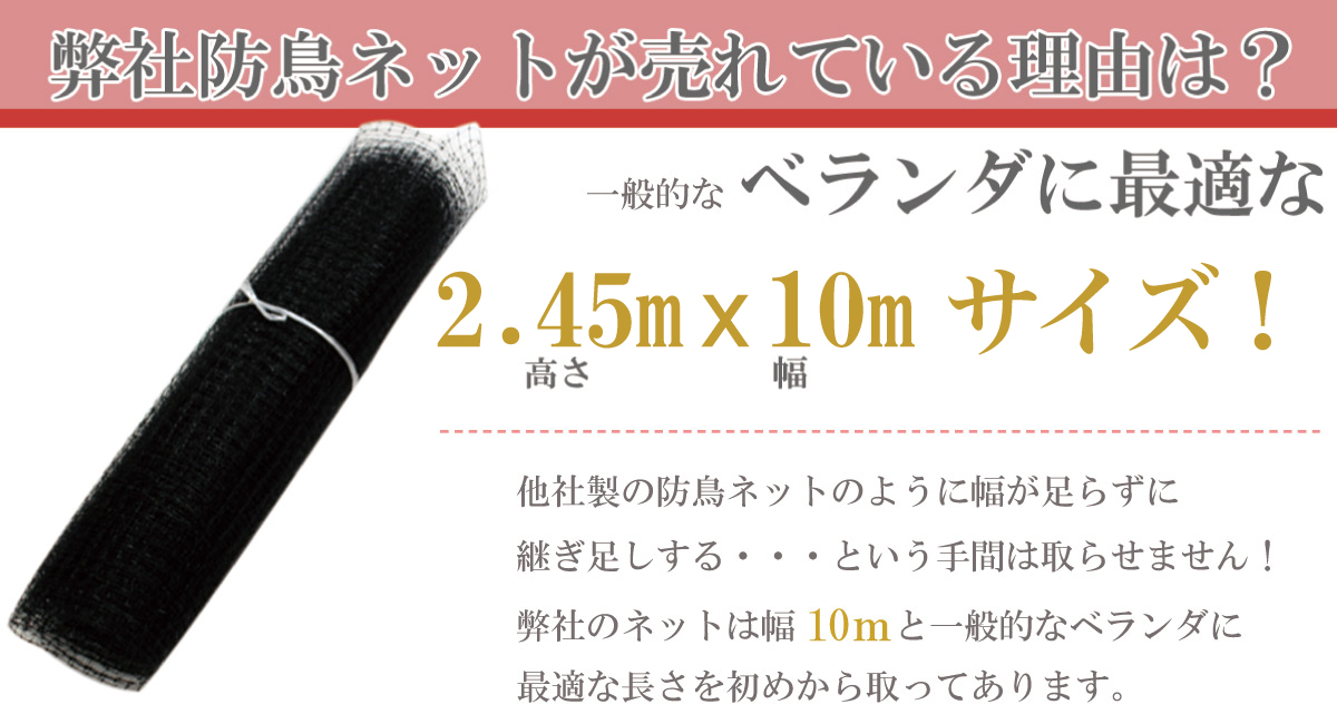 弊社防鳥ネットが売れている理由は、一般的なベランダに最適な2.45mx10mサイズ！だから他社製のように幅が足らずに継ぎ足しするという手間は取らせません。弊社のネットは幅10mと一般的なベランダに最適な長さを初めから取ってあります。