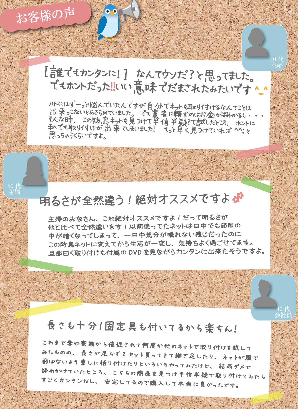 お客様の声その１。誰でもカンタンに！なんてウソだ？と思ってました。でもホントだった！！いい意味でだまされてたみたいです^_^ハトにはずーっと悩んでいたんですが自分でネットを取り付けるなんてことは出来っこないとあきらめていました。でも業者に頼むのはお金が掛かるし・・・そんな時、この防鳥ネットを見つけて半信半疑？で試したところ、ホントに私でも取り付けが出来てしまいました！　もっと早く見つけていれば^^;と思っちゃうくらいですよ。お客様の声その１。お客様の声その２。明るさが全然違う！絶対オススメですよ！主婦のみなさん、これ絶対オススメですよ！だって明るさが他と比べて全然違います！以前使ってたネットは日中でも部屋の中が暗くなってしまって、一日中気分が晴れない感じだったのに、この防鳥ネットに変えてから生活が一変した気がします。旦那曰く取り付けも付属のDVDを見ながらカンタンに出来たそうですよ。お客様の声その３。長さも十分！固定具も付いてるから楽ちん！これまで妻や家族から催促されて何度か他のネットで取り付けを試してみたものの、長さが足らず2セット買ってきて継ぎ足したり、ネットが風で飛ばないよう重しに括り付けたりといろいろやってみたけど、結局ダメで諦めかけていたところ、こちらの商品を見つけ半信半疑で取り付けてみたらすごくカンタンだし、安定してるので購入して本当に良かったです。